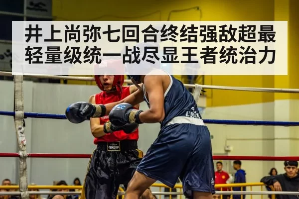 井上尚弥七回合终结强敌超最轻量级统一战尽显王者统治力