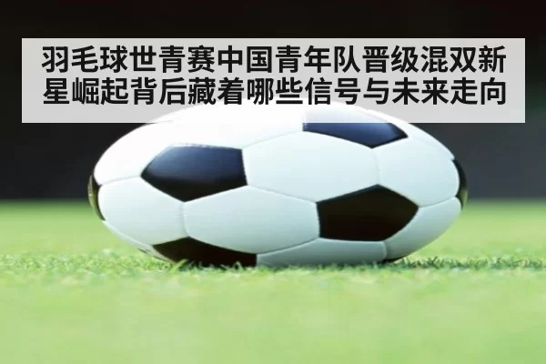 羽毛球世青赛中国青年队晋级混双新星崛起背后藏着哪些信号与未来走向